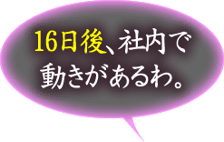 16日後、社内で動きがあるわ。