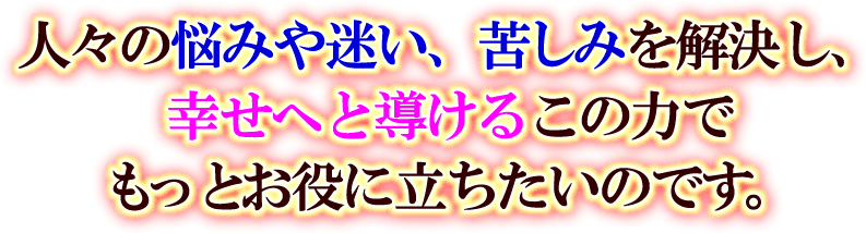 人々の悩みや迷い、苦しみを解決し、幸せへと導けるこの力でもっとお役に立ちたいのです。